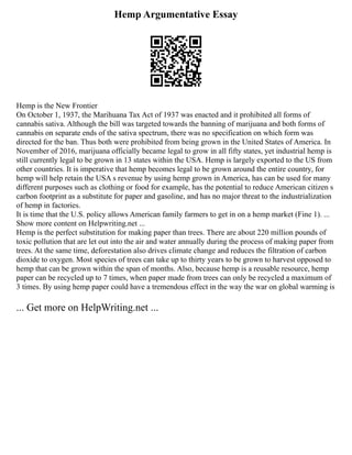 Hemp Argumentative Essay
Hemp is the New Frontier
On October 1, 1937, the Marihuana Tax Act of 1937 was enacted and it prohibited all forms of
cannabis sativa. Although the bill was targeted towards the banning of marijuana and both forms of
cannabis on separate ends of the sativa spectrum, there was no specification on which form was
directed for the ban. Thus both were prohibited from being grown in the United States of America. In
November of 2016, marijuana officially became legal to grow in all fifty states, yet industrial hemp is
still currently legal to be grown in 13 states within the USA. Hemp is largely exported to the US from
other countries. It is imperative that hemp becomes legal to be grown around the entire country, for
hemp will help retain the USA s revenue by using hemp grown in America, has can be used for many
different purposes such as clothing or food for example, has the potential to reduce American citizen s
carbon footprint as a substitute for paper and gasoline, and has no major threat to the industrialization
of hemp in factories.
It is time that the U.S. policy allows American family farmers to get in on a hemp market (Fine 1). ...
Show more content on Helpwriting.net ...
Hemp is the perfect substitution for making paper than trees. There are about 220 million pounds of
toxic pollution that are let out into the air and water annually during the process of making paper from
trees. At the same time, deforestation also drives climate change and reduces the filtration of carbon
dioxide to oxygen. Most species of trees can take up to thirty years to be grown to harvest opposed to
hemp that can be grown within the span of months. Also, because hemp is a reusable resource, hemp
paper can be recycled up to 7 times, when paper made from trees can only be recycled a maximum of
3 times. By using hemp paper could have a tremendous effect in the way the war on global warming is
... Get more on HelpWriting.net ...
 