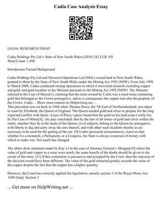 Cadia Case Analysis Essay
LEGAL RESEARCH ESSAY
Cadia Holdings Pty Ltd v State of New South Wales (2010) 242 CLR 195
Word Count: 1,496
Introduction Factual Background
Cadia Holdings Pty Ltd and Newcrest Operations Ltd (NOL) owned land in New South Wales,
granted to them by the State of New South Wales under the Mining Act 1992 (NSW). From July 1998
to March 2008, Cadia conducted mining operations in which it recovered minerals including copper
and gold, and paid royalties to the Minister pursuant to the Mining Act 1992 (NSW). The Minister
referred to the Case of Mines[1], claiming that the mine owned by Cadia was a royal mine containing
gold that belonged to the Crown prerogative, and as a consequence the copper was also the property of
the Crown. Cadia ... Show more content on Helpwriting.net ...
That precedent was set back in 1568 when Thomas Percy, the 7th Earl of Northumberland, was taken
to court by Elizabeth, the Queen of England. The Queen needed gold and silver to prepare for the long
expected conflict with Spain. A jury of Percy s peers found that the gold on his land wasn t really his.
In The Case of Mines[8] , the jury concluded, that by the law of all mines of gold and silver within the
realm, whether they be in the lands of the Queen, or of subjects, belong to the Queen by prerogative,
with liberty to dig and carry away the ores thereof, and with other such incidents thereto as are
necessary to be used for the getting of the ore. [9] Under pressured circumstances, it proves that
whether it s a monarch, a Parliament, or a Congress, the State is always in pursuit of money with
which to make war. Not much has changed.
The obiter dicta statement made by Kay LJ in the case of Attorney General v Morgan[10] where the
value of gold and copper in a mine were nearly the same benefit of the doubt should be given to the
owner of the mine. [11] If this contention is persuasive and accepted by the Court, then the outcome of
the decision would have been different. The value of the gold extracted greatly exceeds the value of
the copper despite the fact that the copper has a higher quantity.
However, the Court has correctly applied the legislation, namely section 3 of the Royal Mines Act
1688 (Imp). Section 3
... Get more on HelpWriting.net ...
 