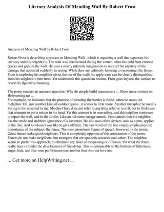 Literary Analysis Of Mending Wall By Robert Frost
Analysis of Mending Wall by Robert Frost
Robert Frost is describing a process in Mending Wall , which is repairing a wall that separates his
territory and his neighbor s. The wall was deteriorated during the winter, when the cold frost created
cracks and gaps in the wall. He uses a nearly infantile imagination to unravel the mystery of the
damage that appeared suddenly in spring. While they are tediously laboring to reconstruct the fence,
Frost is imploring his neighbor about the use of the wall; his apple trees can be clearly distinguished
from his neighbor s pine trees. Yet underneath this quotidian routine, Frost goes beyond the surface to
reveal its figurative meaning.
The poem renders an apparent question: Why do people build unnecessary ... Show more content on
Helpwriting.net ...
For example, he indicates that the practice of mending the barrier is futile, when he states the
metaphor, Oh, just another kind of outdoor game...it comes to little more. Another metaphor he used is
Spring is the mischief in me. Mischief here does not refer to anything relative to evil, but to friskiness
that attempts to put a notion in his head. Yet this attempt is in unavailing, and the neighbor continues
to repair the wall, and in the simile, Like an old stone savage armed , Frost attests that his neighbor
has the stride and stubborn ignorance of a caveman. He also uses other devices such as a pun, applied
in the line, And to whom I was like to give offence. The last word of the line simply emphasizes the
importance of the subject, the fence. The most prominent figure of speech, however, is the ironic,
Good fences make good neighbors. This is completely opposite of the connotation of the poem.
Fences do not make neighbors, but strangers that are apathetic towards each other. The neighbor
seems to prefer this approach, to eliminate any risks of trespassing or offenses. Yet what the fence
really does is hinder the development of friendship. This is comparable to the barriers of bitterness,
anger, hate, and fear men put between one another that obstruct love and
... Get more on HelpWriting.net ...
 