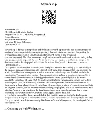 Stewardship
Kimberly Hoefer
GE510 Intro to Graduate Studies
Program/Sch.: MSML, MontreatCollege SPAS
Group: Group A
Assignment: Stewardship
Instructor: Dr. Alan Cellamare
Date: 02/06/2014
Stewardship is defined as the position and duties of a steward, a person who acts as the surrogate of
another of others, especially by managing property, financial affairs, an estate etc. Responsible for
overseeing and protection of something considered worth caring or and preserving
(www.webster.com). The bible has many examples of stewardship and how it relates to society today.
God gave generosity as part of the law. As his people, we have special roles that were assigned to
dominate creation. In this paper I will critique the articles The Oxford ... Show more content on
Helpwriting.net ...
Every person has the freedom to develop their God given potential. Developing good stewardship in
the business management practices is to establish good work ethics to accomplish God s work in the
world. Ethical business management practices starts with maintaining a trustful relationship in the
organization. The organization must develop an organizational culture to use ethical stewardship to
sustain in this completive market. Making good decisions shows your obligation to do what is
acceptable. In the book of Luke 10:25 37 speaks about the Good Samaritan and explain how to love
one s neighbor (care for their needs). We are to love our neighbors to fulfill the commandment to
show mercy to those who are in need. In the book of Amos displays a time of prosperity and wealth in
the kingdom of Israel, but the decision was made among the people to live in sin and wickedness. God
raised up Amos to bring warning to the Israelites to change their ways. In scripture God is clear
concerning stewardship and how Christians should apply it to our daily life.
In conclusion stewardship shapes your daily life that identifies your spiritual gifts. God expects
everyone to use their gifts to enhance the creation, society, environment and blessing others. The talent
God gives us is to benefit the community. Obedience to Stewardship opens up the blessings of God to
flow in your life.
... Get more on HelpWriting.net ...
 