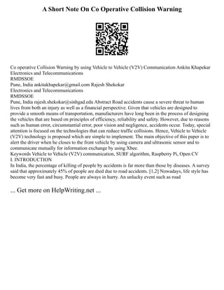 A Short Note On Co Operative Collision Warning
Co operative Collision Warning by using Vehicle to Vehicle (V2V) Communication Ankita Khapekar
Electronics and Telecommunications
RMDSSOE
Pune, India ankitakhapekar@gmail.com Rajesh Shekokar
Electronics and Telecommunications
RMDSSOE
Pune, India rajesh.shekokar@sinhgad.edu Abstract Road accidents cause a severe threat to human
lives from both an injury as well as a financial perspective. Given that vehicles are designed to
provide a smooth means of transportation, manufacturers have long been in the process of designing
the vehicles that are based on principles of efficiency, reliability and safety. However, due to reasons
such as human error, circumstantial error, poor vision and negligence, accidents occur. Today, special
attention is focused on the technologies that can reduce traffic collisions. Hence, Vehicle to Vehicle
(V2V) technology is proposed which are simple to implement. The main objective of this paper is to
alert the driver when he closes to the front vehicle by using camera and ultrasonic sensor and to
communicate mutually for information exchange by using Xbee.
Keywords Vehicle to Vehicle (V2V) communication, SURF algorithm, Raspberry Pi, Open CV
I. INTRODUCTION
In India, the percentage of killing of people by accidents is far more than those by diseases. A survey
said that approximately 45% of people are died due to road accidents. [1,2] Nowadays, life style has
become very fast and busy. People are always in hurry. An unlucky event such as road
... Get more on HelpWriting.net ...
 