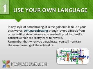 USE YOUR OWN LANGUAGE
In any style of paraphrasing, it is the golden rule to use your
own words. APA paraphrasing though is very difficult from
other writing style because you are dealing with scientific
contents which are pretty hard to reword.
Remember that when you paraphrase, you still maintain
the core meaning of the original text.
 
