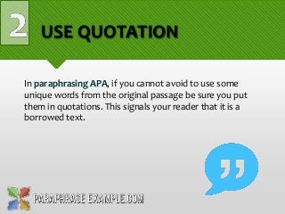 USE QUOTATION
In paraphrasing APA, if you cannot avoid to use some
unique words from the original passage be sure you put
them in quotations. This signals your reader that it is a
borrowed text.
 
