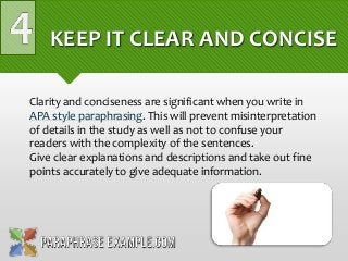 KEEP IT CLEAR AND CONCISE
Clarity and conciseness are significant when you write in
APA style paraphrasing. This will prevent misinterpretation
of details in the study as well as not to confuse your
readers with the complexity of the sentences.
Give clear explanations and descriptions and take out fine
points accurately to give adequate information.
 