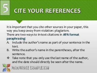 CITE YOUR REFERENCES
It is important that you cite other sources in your paper, this
way you keep away from violation: plagiarism.
There are two ways to in-text citations in APA format
paraphrasing:
A. Include the author’s name as part of your sentence in the
text.
B. Write the author’s name in the parentheses, after the
sentence.
 Take note that you only use the last name of the author,
and the date should directly be seen after the name.
 