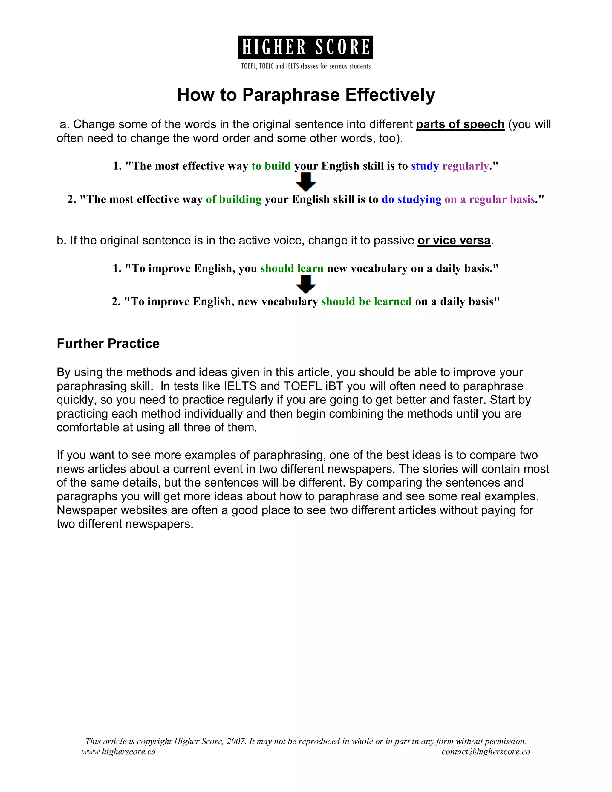 HIGHER SCORE
TOEFL, TOEIC and IELTS classes for serious students

How to Paraphrase Effectively
a. Change some of the words in the original sentence into different parts of speech (you will
often need to change the word order and some other words, too).
1. "The most effective way to build your English skill is to study regularly."
2. "The most effective way of building your English skill is to do studying on a regular basis."

b. If the original sentence is in the active voice, change it to passive or vice versa.
1. "To improve English, you should learn new vocabulary on a daily basis."
2. "To improve English, new vocabulary should be learned on a daily basis"

Further Practice
By using the methods and ideas given in this article, you should be able to improve your
paraphrasing skill. In tests like IELTS and TOEFL iBT you will often need to paraphrase
quickly, so you need to practice regularly if you are going to get better and faster. Start by
practicing each method individually and then begin combining the methods until you are
comfortable at using all three of them.
If you want to see more examples of paraphrasing, one of the best ideas is to compare two
news articles about a current event in two different newspapers. The stories will contain most
of the same details, but the sentences will be different. By comparing the sentences and
paragraphs you will get more ideas about how to paraphrase and see some real examples.
Newspaper websites are often a good place to see two different articles without paying for
two different newspapers.

This article is copyright Higher Score, 2007. It may not be reproduced in whole or in part in any form without permission.
www.higherscore.ca
contact@higherscore.ca

 