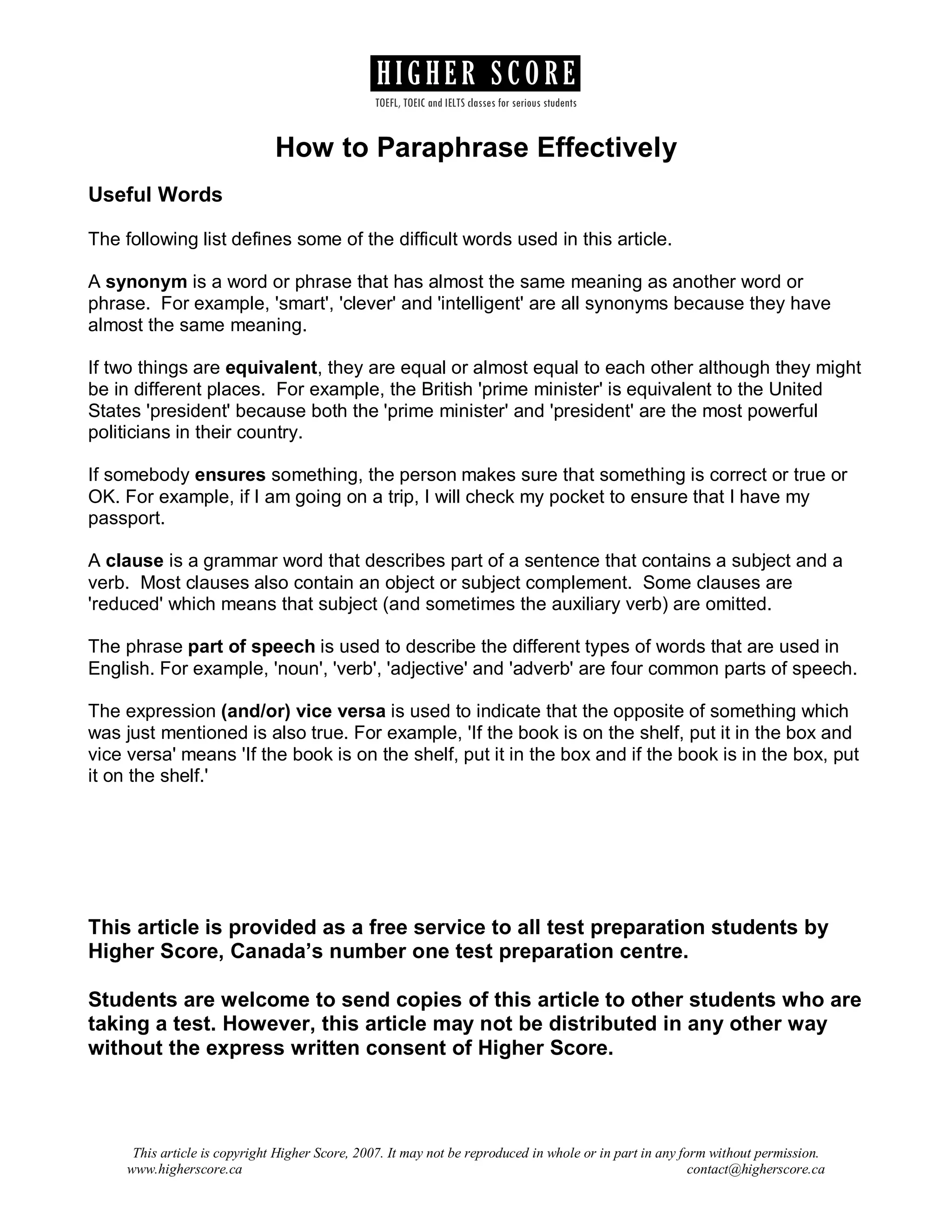HIGHER SCORE
TOEFL, TOEIC and IELTS classes for serious students

How to Paraphrase Effectively
Useful Words
The following list defines some of the difficult words used in this article.
A synonym is a word or phrase that has almost the same meaning as another word or
phrase. For example, 'smart', 'clever' and 'intelligent' are all synonyms because they have
almost the same meaning.
If two things are equivalent, they are equal or almost equal to each other although they might
be in different places. For example, the British 'prime minister' is equivalent to the United
States 'president' because both the 'prime minister' and 'president' are the most powerful
politicians in their country.
If somebody ensures something, the person makes sure that something is correct or true or
OK. For example, if I am going on a trip, I will check my pocket to ensure that I have my
passport.
A clause is a grammar word that describes part of a sentence that contains a subject and a
verb. Most clauses also contain an object or subject complement. Some clauses are
'reduced' which means that subject (and sometimes the auxiliary verb) are omitted.
The phrase part of speech is used to describe the different types of words that are used in
English. For example, 'noun', 'verb', 'adjective' and 'adverb' are four common parts of speech.
The expression (and/or) vice versa is used to indicate that the opposite of something which
was just mentioned is also true. For example, 'If the book is on the shelf, put it in the box and
vice versa' means 'If the book is on the shelf, put it in the box and if the book is in the box, put
it on the shelf.'

This article is provided as a free service to all test preparation students by
Higher Score, Canada’s number one test preparation centre.
Students are welcome to send copies of this article to other students who are
taking a test. However, this article may not be distributed in any other way
without the express written consent of Higher Score.

This article is copyright Higher Score, 2007. It may not be reproduced in whole or in part in any form without permission.
www.higherscore.ca
contact@higherscore.ca

 