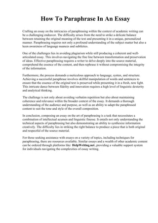 How To Paraphrase In An Essay
Crafting an essay on the intricacies of paraphrasing within the context of academic writing can
be a challenging endeavor. The difficulty arises from the need to strike a delicate balance
between retaining the original meaning of the text and presenting it in a unique, personalized
manner. Paraphrasing requires not only a profound understanding of the subject matter but also a
keen awareness of language nuances and subtleties.
One of the challenges lies in avoiding plagiarism while still producing a coherent and well-
articulated essay. This involves navigating the fine line between transformation and preservation
of ideas. Effective paraphrasing requires a writer to delve deeply into the source material,
comprehend the essence of the content, and then rephrase it without compromising the integrity
of the information.
Furthermore, the process demands a meticulous approach to language, syntax, and structure.
Achieving a successful paraphrase involves skillful manipulation of words and sentences to
ensure that the essence of the original text is preserved while presenting it in a fresh, new light.
This intricate dance between fidelity and innovation requires a high level of linguistic dexterity
and analytical thinking.
The challenge is not only about avoiding verbatim repetition but also about maintaining
coherence and relevance within the broader context of the essay. It demands a thorough
understanding of the audience and purpose, as well as an ability to adapt the paraphrased
content to suit the tone and style of the overall composition.
In conclusion, composing an essay on the art of paraphrasing is a task that necessitates a
combination of intellectual acumen and linguistic finesse. It entails not only understanding the
technical aspects of paraphrasing but also demonstrating an ability to synthesize information
creatively. The difficulty lies in striking the right balance to produce a piece that is both original
and respectful of the source material.
For those seeking assistance with essays on a variety of topics, including techniques for
paraphrasing, there are resources available. Similar essays and a wealth of other academic content
can be ordered through platforms like HelpWriting.net, providing a valuable support system
for individuals navigating the complexities of essay writing.
 