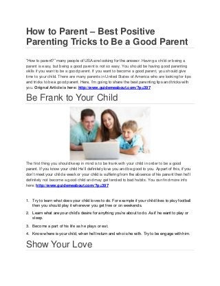 How to Parent – Best Positive
Parenting Tricks to Be a Good Parent
“How to parent?” many people of USA are looking for the answer. Having a child or being a
parent is easy, but being a good parent is not so easy. You should be having good parenting
skills if you want to be a good parent. If you want to become a good parent, you should give
time to your child. There are many parents in United States of America who are looking for tips
and tricks to be a good parent. Here, I’m going to share the best parenting tips and tricks with
you. Orignal Article is here: http://www.guidemeabout.com/?p=397
Be Frank to Your Child
The first thing you should keep in mind is to be frank with your child in order to be a good
parent. If you know your child He’ll definitely love you and be good to you. Appart of this, if you
don’t meet your child a week or your child is suffering from the absence of his parent then he’ll
definitely not become a good child and may get tended to bad habits. You can find more info
here: http://www.guidemeabout.com/?p=397
1. Try to learn what does your child loves to do. For example if your child likes to play football
then you should play it whenever you get free or on weekends.
2. Learn what are your child’s desire for anything you’re about to do. As if he want to play or
sleep.
3. Become a part of his life as he plays or eat.
4. Know where is your child, when he’ll return and who is he with. Try to be engage with him.
Show Your Love
 