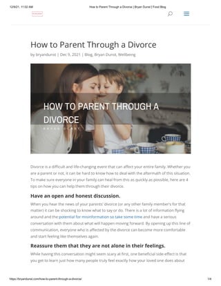 12/9/21, 11:02 AM How to Parent Through a Divorce | Bryan Dunst | Food Blog
https://bryandunst.com/how-to-parent-through-a-divorce/ 1/4
How to Parent Through a Divorce
by bryandunst | Dec 9, 2021 | Blog, Bryan Dunst, Wellbeing
Divorce is a difficult and life-changing event that can affect your entire family. Whether you
are a parent or not, it can be hard to know how to deal with the aftermath of this situation.
To make sure everyone in your family can heal from this as quickly as possible, here are 4
tips on how you can help them through their divorce.
Have an open and honest discussion.
When you hear the news of your parents’ divorce (or any other family member’s for that
matter) it can be shocking to know what to say or do. There is a lot of information flying
around and the potential for misinformation so take some time and have a serious
conversation with them about what will happen moving forward. By opening up this line of
communication, everyone who is affected by the divorce can become more comfortable
and start feeling like themselves again.
Reassure them that they are not alone in their feelings.
While having this conversation might seem scary at first, one beneficial side-effect is that
you get to learn just how many people truly feel exactly how your loved one does about
U
U a
a
 