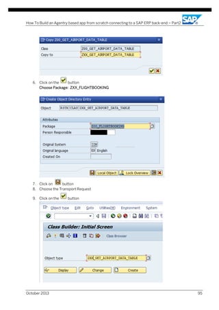 How To Build an Agentry based app from scratch connecting to a SAP ERP back-end – Part2

6. Click on the
button
Choose Package: ZXX_FLIGHTBOOKING

7. Click on
button
8. Choose the Transport Request
9. Click on the

October 2013

button

95

 