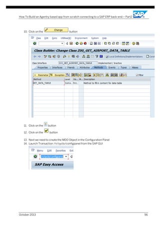 How To Build an Agentry based app from scratch connecting to a SAP ERP back-end – Part2

10. Click on the

11. Click on the
12. Click on the

button

button
button

13. Next we need to create the MDO Object in the Configuration Panel
14. Launch Transaction /n/syclo/configpanel from the SAP GUI

October 2013

96

 