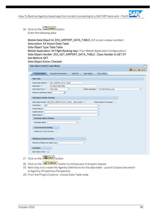 How To Build an Agentry based app from scratch connecting to a SAP ERP back-end – Part2

16. Click on the
button
Enter the following data:
Mobile Data Object Id: ZXX_AIRPORT_DATA_TABLE (XX is your unique number)
Description: XX Airport Data Table
Data Object Type: Data Table
Mobile Application: XX Flight Booking App (Your Mobile Application Configuration)
Data Object Handler: ZXX_GET_AIRPORT_DATA_TABLE : Class Handler to GET DT
Get Method: GET
Data Object Active: Checked

17. Click on the

button

18. Click on the
button to choose your transport request
19. Next step is to create the Agentry Definitions for the data table. Launch Eclipse and switch
to Agentry (Properties) Perspective
20. From the Project Explorer, choose Data Table node

October 2013

98

 