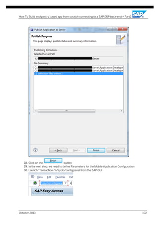 How To Build an Agentry based app from scratch connecting to a SAP ERP back-end – Part2

28. Click on the
button
29. In the next step, we need to define Parameters for the Mobile Application Configuration
30. Launch Transaction /n/syclo/configpanel from the SAP GUI

October 2013

102

 