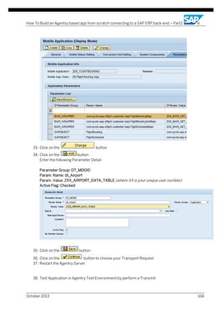 How To Build an Agentry based app from scratch connecting to a SAP ERP back-end – Part2

33. Click on the

button

34. Click on the
button
Enter the following Parameter Detail:
Parameter Group: DT_MDOID
Param. Name: dt_Airport
Param. Value: ZXX_AIRPORT_DATA_TABLE (where XX is your unique user number)
Active Flag: Checked

35. Click on the

button

36. Click on the
button to choose your Transport Request
37. Restart the Agentry Server

38. Test Application in Agentry Test Environment by perform a Transmit

October 2013

104

 