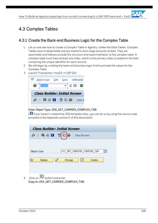 How To Build an Agentry based app from scratch connecting to a SAP ERP back-end – Part2

4.3 Complex Tables
...

4.3.1 Create the Back-end Business Logic for the Complex Table
1.

Let us now see how to create a Complex Table in Agentry. Unlike the Data Tables, Complex
Tables have multiple fields and are meant to store large amounts of data. They are
searchable and Indexes provide the structure and search behavior to the complex table. A
complex table must have at least one index, which is the primary index (created on the field
containing the unique identifier for each record).
2. We will begin by creating the back-end business logic first to provide the values for the
Complex Table
3. Launch Transaction /nse24 in SAP GUI

Enter Object Type: Z00_GET_CARRIER_COMPLEX_TAB
(
If you haven’t created the Z00 template class, you can do so by using the source code
provided in the Appendix section E of this document)

4.

Click on
button and enter:
Copy to: ZXX_GET_CARRIER_COMPLEX_TAB

October 2013

106

 