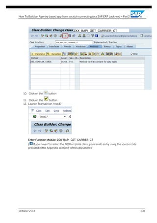 How To Build an Agentry based app from scratch connecting to a SAP ERP back-end – Part2

10. Click on the

button

11. Click on the
button
12. Launch Transaction /nse37

Enter Function Module: Z00_BAPI_GET_CARRIER_CT
(
If you haven’t created the Z00 template class, you can do so by using the source code
provided in the Appendix section F of this document)

October 2013

108

 