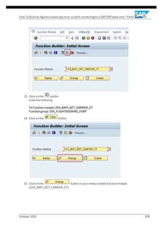 How To Build an Agentry based app from scratch connecting to a SAP ERP back-end – Part2

13. Click on the
button
Enter the following:
To Function module: ZXX_BAPI_GET_CARRIER_CT
Function group: ZXX_FLIGHTBOOKING_FGRP
14. Click on the

button

15. Click on the
button in your newly created function module
(ZXX_BAPI_GET_CARRIER_CT)

October 2013

109

 