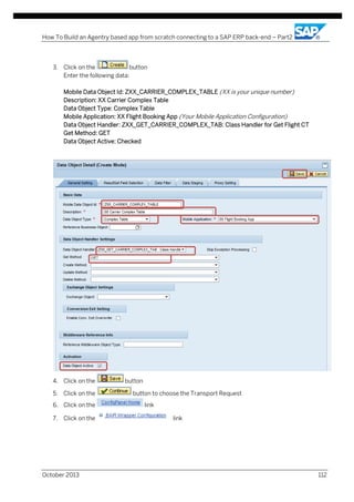 How To Build an Agentry based app from scratch connecting to a SAP ERP back-end – Part2

3. Click on the
button
Enter the following data:
Mobile Data Object Id: ZXX_CARRIER_COMPLEX_TABLE (XX is your unique number)
Description: XX Carrier Complex Table
Data Object Type: Complex Table
Mobile Application: XX Flight Booking App (Your Mobile Application Configuration)
Data Object Handler: ZXX_GET_CARRIER_COMPLEX_TAB: Class Handler for Get Flight CT
Get Method: GET
Data Object Active: Checked

4. Click on the
5. Click on the
6. Click on the
7. Click on the

October 2013

button
button to choose the Transport Request
link
link

112

 