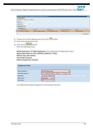 How To Build an Agentry based app from scratch connecting to a SAP ERP back-end – Part2

11. Choose the Function Module and click on the
12. Click on the Assignments tab

button

13. Click on the
button
Enter the following values:
Mobile Application: XX Flight Application (Your Application Configuration Copy)
Mobile Data Object Id: ZXX_CARRIER_COMPLEX_TABLE
Method Type: Get method
Active Flag: Checked
Default Assignment: Checked

Your Mobile Data Object Assignment List should look like this:

October 2013

114

 