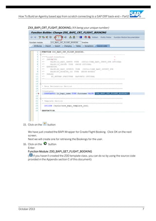 How To Build an Agentry based app from scratch connecting to a SAP ERP back-end – Part2

ZXX_BAPI_CRT_FLIGHT_BOOKING (XX being your unique number)

15. Click on the

button

We have just created the BAPI Wrapper for Create Flight Booking. Click OK on the next
screen.
Next we will create one for retrieving the Bookings for the user.
16. Click on the
button
Enter:
Function Module: Z00_BAPI_GET_FLIGHT_BOOKING
(
If you haven’t created the Z00 template class, you can do so by using the source code
provided in the Appendix section C of this document)

October 2013

7

 