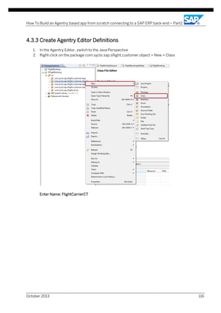 How To Build an Agentry based app from scratch connecting to a SAP ERP back-end – Part2

4.3.3 Create Agentry Editor Definitions
1. In the Agentry Editor, switch to the Java Perspective
2. Right-click on the package com.syclo.sap.sflight.customer.object > New > Class

Enter Name: FlightCarrierCT

October 2013

116

 