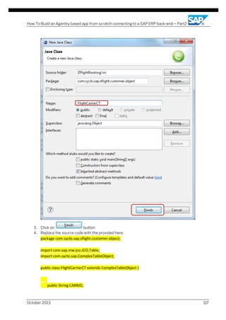 How To Build an Agentry based app from scratch connecting to a SAP ERP back-end – Part2

3. Click on
button
4. Replace the source code with the provided here:

package com.syclo.sap.sflight.customer.object;
import com.sap.mw.jco.JCO.Table;
import com.syclo.sap.ComplexTableObject;
public class FlightCarrierCT extends ComplexTableObject {

public String CARRID;

October 2013

117

 