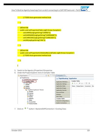 How To Build an Agentry based app from scratch connecting to a SAP ERP back-end – Part2

// TODO Auto-generated method stub
}
@Override
public void setProperties(Table arg0) throws Exception {
setCARRID(arg0.getString("CARRID"));
setCARRNAME(arg0.getString("CARRNAME"));
setCURRCODE(arg0.getString("CURRCODE"));
setURL(arg0.getString("URL"));
}
@Override
public void setPropertiesForDeletedRecord(Table arg0) throws Exception {
// TODO Auto-generated method stub
}
}
5. Switch to the Agentry (Properties) Perspective
6. Under the Project Explorer click on Complex Table

7. Click on

October 2013

button > BackendSAPConnection > Existing Class

119

 