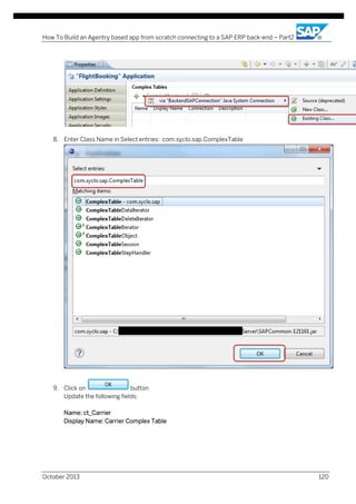 How To Build an Agentry based app from scratch connecting to a SAP ERP back-end – Part2

8. Enter Class Name in Select entries: com.syclo.sap.ComplexTable

9. Click on
button
Update the following fields:
Name: ct_Carrier
Display Name: Carrier Complex Table

October 2013

120

 