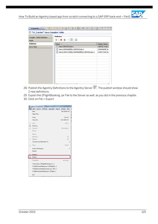How To Build an Agentry based app from scratch connecting to a SAP ERP back-end – Part2

28. Publish the Agentry Definitions to the Agentry Server
. The publish window should show
2 new definitions.
29. Export the ZFlightBooking. jar File to the Server as well, as you did in the previous chapter.
30. Click on File > Export

October 2013

125

 