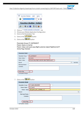 How To Build an Agentry based app from scratch connecting to a SAP ERP back-end – Part2

2. Click on
link
3. Choose your Mobile Application Configuration
4. Click on the Parameters Tab
5. Click on the
6. Click on the

button
button

Parameter Group: CT_SAPOBJECT
Param. Name: ct_Carrier
Param. Value: com.syclo.sap.sflight.customer.object.FlightCarrierCT
Active Flag: Checked

7. Click on the

October 2013

button

128

 