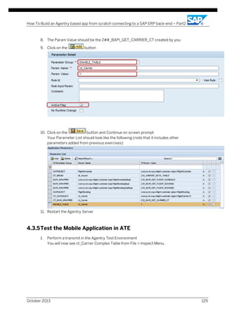 How To Build an Agentry based app from scratch connecting to a SAP ERP back-end – Part2

8. The Param Value should be the Z##_BAPI_GET_CARRIER_CT created by you
9. Click on the

button

10. Click on the
button and Continue on screen prompt
Your Parameter List should look like the following (note that it includes other
parameters added from previous exercises):

11. Restart the Agentry Server

4.3.5 Test the Mobile Application in ATE
1.

Perform a transmit in the Agentry Test Environment
You will now see ct_Carrier Complex Table from File > Inspect Menu.

October 2013

129

 