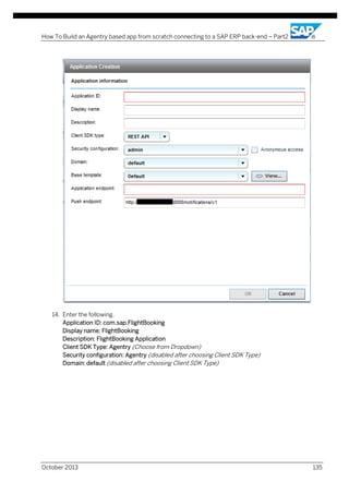 How To Build an Agentry based app from scratch connecting to a SAP ERP back-end – Part2

14. Enter the following,
Application ID: com.sap.FlightBooking
Display name: FlightBooking
Description: FlightBooking Application
Client SDK Type: Agentry (Choose from Dropdown)
Security configuration: Agentry (disabled after choosing Client SDK Type)
Domain: default (disabled after choosing Client SDK Type)

October 2013

135

 