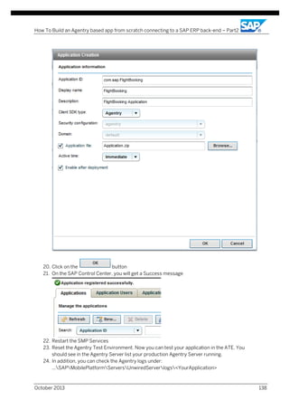 How To Build an Agentry based app from scratch connecting to a SAP ERP back-end – Part2

20. Click on the
button
21. On the SAP Control Center, you will get a Success message

22. Restart the SMP Services
23. Reset the Agentry Test Environment. Now you can test your application in the ATE. You
should see in the Agentry Server list your production Agentry Server running.
24. In addition, you can check the Agentry logs under:
...SAPMobilePlatformServersUnwiredServerlogs<YourApplication>

October 2013

138

 
