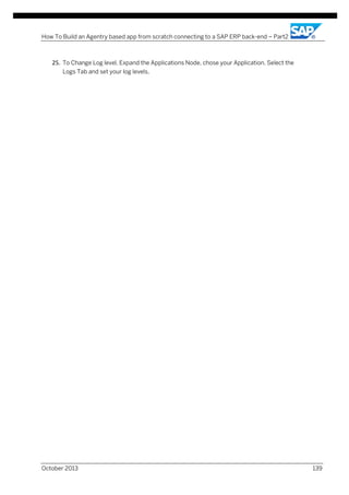 How To Build an Agentry based app from scratch connecting to a SAP ERP back-end – Part2

25. To Change Log level, Expand the Applications Node, chose your Application, Select the
Logs Tab and set your log levels.

October 2013

139

 