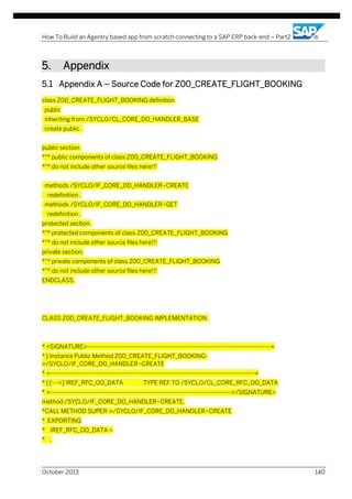 How To Build an Agentry based app from scratch connecting to a SAP ERP back-end – Part2

5.

Appendix

5.1 Appendix A – Source Code for Z00_CREATE_FLIGHT_BOOKING
class Z00_CREATE_FLIGHT_BOOKING definition
public
inheriting from /SYCLO/CL_CORE_DO_HANDLER_BASE
create public .
public section.
*"* public components of class Z00_CREATE_FLIGHT_BOOKING
*"* do not include other source files here!!!
methods /SYCLO/IF_CORE_DO_HANDLER~CREATE
redefinition .
methods /SYCLO/IF_CORE_DO_HANDLER~GET
redefinition .
protected section.
*"* protected components of class Z00_CREATE_FLIGHT_BOOKING
*"* do not include other source files here!!!
private section.
*"* private components of class Z00_CREATE_FLIGHT_BOOKING
*"* do not include other source files here!!!
ENDCLASS.

CLASS Z00_CREATE_FLIGHT_BOOKING IMPLEMENTATION.

* <SIGNATURE>---------------------------------------------------------------------------------------+
* | Instance Public Method Z00_CREATE_FLIGHT_BOOKING>/SYCLO/IF_CORE_DO_HANDLER~CREATE
* +-------------------------------------------------------------------------------------------------+
* | [--->] IREF_RFC_OO_DATA

TYPE REF TO /SYCLO/CL_CORE_RFC_OO_DATA

* +--------------------------------------------------------------------------------------</SIGNATURE>
method /SYCLO/IF_CORE_DO_HANDLER~CREATE.
*CALL METHOD SUPER->/SYCLO/IF_CORE_DO_HANDLER~CREATE
* EXPORTING
* IREF_RFC_OO_DATA =
* .

October 2013

140

 