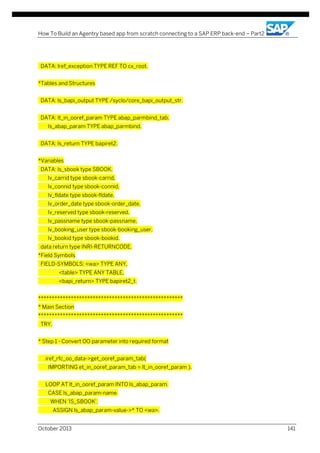 How To Build an Agentry based app from scratch connecting to a SAP ERP back-end – Part2

DATA: lref_exception TYPE REF TO cx_root.
*Tables and Structures
DATA: ls_bapi_output TYPE /syclo/core_bapi_output_str.
DATA: lt_in_ooref_param TYPE abap_parmbind_tab,
ls_abap_param TYPE abap_parmbind.
DATA: ls_return TYPE bapiret2.
*Variables
DATA: ls_sbook type SBOOK,
lv_carrid type sbook-carrid,
lv_connid type sbook-connid,
lv_fldate type sbook-fldate,
lv_order_date type sbook-order_date,
lv_reserved type sbook-reserved,
lv_passname type sbook-passname,
lv_booking_user type sbook-booking_user,
lv_bookid type sbook-bookid.
data return type INRI-RETURNCODE.
*Field Symbols
FIELD-SYMBOLS: <wa> TYPE ANY,
<table> TYPE ANY TABLE,
<bapi_return> TYPE bapiret2_t.
*****************************************************
* Main Section
*****************************************************
TRY.
* Step 1 - Convert OO parameter into required format
iref_rfc_oo_data->get_ooref_param_tab(
IMPORTING et_in_ooref_param_tab = lt_in_ooref_param ).
LOOP AT lt_in_ooref_param INTO ls_abap_param.
CASE ls_abap_param-name.
WHEN 'IS_SBOOK'.
ASSIGN ls_abap_param-value->* TO <wa>.
October 2013

141

 