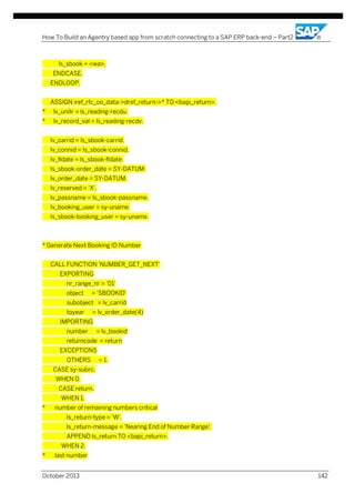 How To Build an Agentry based app from scratch connecting to a SAP ERP back-end – Part2

ls_sbook = <wa>.
ENDCASE.
ENDLOOP.
ASSIGN iref_rfc_oo_data->dref_return->* TO <bapi_return>.
*

lv_unitr = ls_reading-recdu.

*

lv_record_val = ls_reading-recdv.
lv_carrid = ls_sbook-carrid.
lv_connid = ls_sbook-connid.
lv_fldate = ls_sbook-fldate.
ls_sbook-order_date = SY-DATUM.
lv_order_date = SY-DATUM.
lv_reserved = 'X'.
lv_passname = ls_sbook-passname.
lv_booking_user = sy-uname.
ls_sbook-booking_user = sy-uname.

* Generate Next Booking ID Number
CALL FUNCTION 'NUMBER_GET_NEXT'
EXPORTING
nr_range_nr = '01'
object

= 'SBOOKID'

subobject = lv_carrid
toyear

= lv_order_date(4)

IMPORTING
number

= lv_bookid

returncode = return
EXCEPTIONS
OTHERS

= 1.

CASE sy-subrc.
WHEN 0.
CASE return.
WHEN 1.
*

number of remaining numbers critical
ls_return-type = 'W'.
ls_return-message = 'Nearing End of Number Range'.
APPEND ls_return TO <bapi_return>.
WHEN 2.

*

last number

October 2013

142

 