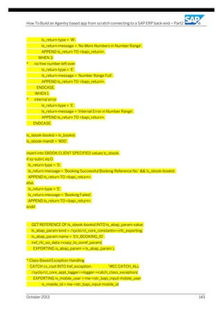 How To Build an Agentry based app from scratch connecting to a SAP ERP back-end – Part2

ls_return-type = 'W'.
ls_return-message = 'No More Numbers in Number Range'.
APPEND ls_return TO <bapi_return>.
WHEN 3.
*

no free number left over
ls_return-type = 'E'.
ls_return-message = 'Number Range Full'.
APPEND ls_return TO <bapi_return>.
ENDCASE.
WHEN 1.

*

internal error
ls_return-type = 'E'.
ls_return-message = 'Internal Error in Number Range'.
APPEND ls_return TO <bapi_return>.
ENDCASE.

ls_sbook-bookid = lv_bookid.
ls_sbook-mandt = '800'.
insert into SBOOK CLIENT SPECIFIED values ls_sbook.
if sy-subrc eq 0.
ls_return-type = 'S'.
ls_return-message = 'Booking Successful Booking Reference No ' && ls_sbook-bookid .
APPEND ls_return TO <bapi_return>.
else.
ls_return-type = 'E'.
ls_return-message = 'Booking Failed'.
APPEND ls_return TO <bapi_return>.
endif.

GET REFERENCE OF ls_sbook-bookid INTO ls_abap_param-value.
ls_abap_param-kind = /syclo/cl_core_constants=>rfc_exporting.
ls_abap_param-name = 'EV_BOOKING_ID'.
iref_rfc_oo_data->copy_to_ooref_param(
EXPORTING is_abap_param = ls_abap_param ).
* Class-Based Exception Handling
CATCH cx_root INTO lref_exception.

"#EC CATCH_ALL

/syclo/cl_core_appl_logger=>logger->catch_class_exception(
EXPORTING iv_mobile_user = me->str_bapi_input-mobile_user
iv_mobile_id = me->str_bapi_input-mobile_id
October 2013

143

 