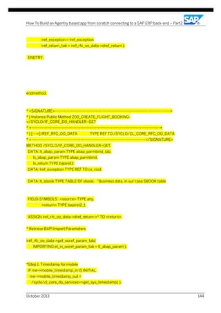 How To Build an Agentry based app from scratch connecting to a SAP ERP back-end – Part2

iref_exception = lref_exception
iref_return_tab = iref_rfc_oo_data->dref_return ).
ENDTRY.

endmethod.

* <SIGNATURE>---------------------------------------------------------------------------------------+
* | Instance Public Method Z00_CREATE_FLIGHT_BOOKING>/SYCLO/IF_CORE_DO_HANDLER~GET
* +-------------------------------------------------------------------------------------------------+
* | [--->] IREF_RFC_OO_DATA

TYPE REF TO /SYCLO/CL_CORE_RFC_OO_DATA

* +--------------------------------------------------------------------------------------</SIGNATURE>
METHOD /SYCLO/IF_CORE_DO_HANDLER~GET.
DATA: lt_abap_param TYPE abap_parmbind_tab,
ls_abap_param TYPE abap_parmbind,
ls_return TYPE bapiret2.
DATA: lref_exception TYPE REF TO cx_root.
DATA: lt_sbook TYPE TABLE OF sbook. "Business data, in our case SBOOK table

FIELD-SYMBOLS: <source> TYPE any,
<return> TYPE bapiret2_t.
ASSIGN iref_rfc_oo_data->dref_return->* TO <return>.
* Retrieve BAPI Import Parameters
iref_rfc_oo_data->get_ooref_param_tab(
IMPORTING et_in_ooref_param_tab = lt_abap_param ).

*Step 1. Timestamp for mobile
IF me->mobile_timestamp_in IS INITIAL.
me->mobile_timestamp_out =
/syclo/cl_core_do_services=>get_sys_timestamp( ).
October 2013

144

 