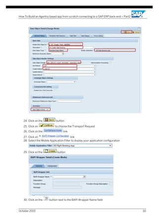 How To Build an Agentry based app from scratch connecting to a SAP ERP back-end – Part2

24. Click on the
25. Click on
26. Click on the

button
to choose the Transport Request
link

27. Click on
link
28. Select the Mobile Application Filter to display your application configuration

29. Click on the

30. Click on the

October 2013

button

button next to the BAPI Wrapper Name field

10

 
