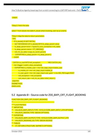 How To Build an Agentry based app from scratch connecting to a SAP ERP back-end – Part2

ENDIF.

*Step 2. Fetch the data
select * from sbook into table lt_sbook where booking_user eq sy-uname.
*Step 3. Map the data to return parameters
TRY.
IF lt_sbook[] IS NOT INITIAL.
GET REFERENCE OF lt_sbook[] INTO ls_abap_param-value.
ls_abap_param-kind = /syclo/cl_core_constants=>rfc_table.
ls_abap_param-name = 'ET_SBOOK[]'.
iref_rfc_oo_data->copy_to_ooref_param(
EXPORTING is_abap_param = ls_abap_param ).
ENDIF.
CATCH cx_root INTO lref_exception.

"#EC CATCH_ALL

me->logger->catch_class_exception(
EXPORTING iv_mobile_user = me->str_bapi_input-mobile_user
iv_mobile_id = me->str_bapi_input-mobile_id
iv_user_guid = me->str_bapi_input-user_guid "<-ins 310_700 bugid 25317
iref_exception = lref_exception
iref_return_tab = iref_rfc_oo_data->dref_return ).
ENDTRY.
ENDMETHOD.
ENDCLASS.

5.2 Appendix B – Source code for Z00_BAPI_CRT_FLIGHT_BOOKING
FUNCTION Z00_BAPI_CRT_FLIGHT_BOOKING.
*"---------------------------------------------------------------------*"*"Local Interface:
*" IMPORTING
*"

VALUE(IS_BAPI_INPUT) TYPE /SYCLO/CORE_BAPI_INPUT_STR OPTIONAL

*"

VALUE(IS_SBOOK) TYPE SBOOK OPTIONAL

*" EXPORTING
*"

VALUE(ES_BAPI_OUTPUT) TYPE /SYCLO/CORE_BAPI_OUTPUT_STR

*"

VALUE(EV_BOOKING_ID) TYPE SBOOK-BOOKID

*" TABLES
*"

ET_RETURN STRUCTURE BAPIRET2 OPTIONAL

October 2013

145

 