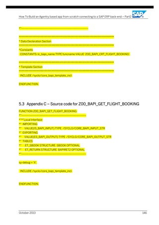 How To Build an Agentry based app from scratch connecting to a SAP ERP back-end – Part2

*"---------------------------------------------------------------------**********************************************************************
* Data Declaration Section
**********************************************************************
*Constants
CONSTANTS: lc_bapi_name TYPE funcname VALUE 'Z00_BAPI_CRT_FLIGHT_BOOKING'.
**********************************************************************
* Template Section
**********************************************************************
INCLUDE /syclo/core_bapi_template_incl.
ENDFUNCTION.

5.3 Appendix C – Source code for Z00_BAPI_GET_FLIGHT_BOOKING
FUNCTION Z00_BAPI_GET_FLIGHT_BOOKING.
*"-------------------------------------------------------------------*"*"Local Interface:
*" IMPORTING
*"

VALUE(IS_BAPI_INPUT) TYPE /SYCLO/CORE_BAPI_INPUT_STR

*" EXPORTING
*"

VALUE(ES_BAPI_OUTPUT) TYPE /SYCLO/CORE_BAPI_OUTPUT_STR

*" TABLES
*"

ET_SBOOK STRUCTURE SBOOK OPTIONAL

*"

ET_RETURN STRUCTURE BAPIRET2 OPTIONAL

*"-------------------------------------------------------------------sy-debug = 'X'.
INCLUDE /syclo/core_bapi_template_incl.

ENDFUNCTION.

October 2013

146

 