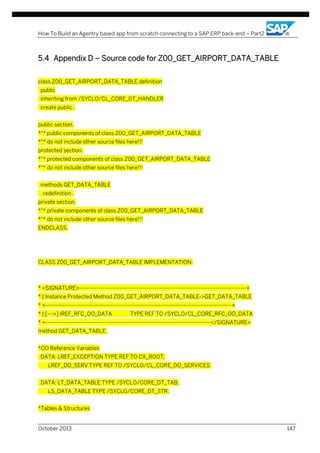 How To Build an Agentry based app from scratch connecting to a SAP ERP back-end – Part2

5.4 Appendix D – Source code for Z00_GET_AIRPORT_DATA_TABLE
class Z00_GET_AIRPORT_DATA_TABLE definition
public
inheriting from /SYCLO/CL_CORE_DT_HANDLER
create public .
public section.
*"* public components of class Z00_GET_AIRPORT_DATA_TABLE
*"* do not include other source files here!!!
protected section.
*"* protected components of class Z00_GET_AIRPORT_DATA_TABLE
*"* do not include other source files here!!!
methods GET_DATA_TABLE
redefinition .
private section.
*"* private components of class Z00_GET_AIRPORT_DATA_TABLE
*"* do not include other source files here!!!
ENDCLASS.

CLASS Z00_GET_AIRPORT_DATA_TABLE IMPLEMENTATION.

* <SIGNATURE>---------------------------------------------------------------------------------------+
* | Instance Protected Method Z00_GET_AIRPORT_DATA_TABLE->GET_DATA_TABLE
* +-------------------------------------------------------------------------------------------------+
* | [--->] IREF_RFC_OO_DATA

TYPE REF TO /SYCLO/CL_CORE_RFC_OO_DATA

* +--------------------------------------------------------------------------------------</SIGNATURE>
method GET_DATA_TABLE.
*OO Reference Variables
DATA: LREF_EXCEPTION TYPE REF TO CX_ROOT,
LREF_DO_SERV TYPE REF TO /SYCLO/CL_CORE_DO_SERVICES.
DATA: LT_DATA_TABLE TYPE /SYCLO/CORE_DT_TAB,
LS_DATA_TABLE TYPE /SYCLO/CORE_DT_STR.
*Tables & Structures
October 2013

147

 