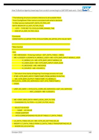 How To Build an Agentry based app from scratch connecting to a SAP ERP back-end – Part2

"The following structure contains reference to all available filters
"from ConfigPanel. Filter name is consistent with what is declared
"in filter service method GET_DATA_FILTER_LIST
DATA: BEGIN OF LS_DOF_FILTER_VALS,
CITY

TYPE REF TO /SYCLO/CORE_RANGE_TAB,

END OF LS_DOF_FILTER_VALS.
*Constants
CONSTANTS: LC_MTHD TYPE /SYCLO/CORE_DO_MTHD_DTE VALUE 'GET'.
*********************************************************************
* Main Section
*********************************************************************
TRY.
ME->MESSAGE = 'Entering method ~ GET_DATA_TABLE...'(M01).
ME->LOGGER->LOGINFO( IV_MOBILE_USER = ME->STR_BAPI_INPUT-MOBILE_USER
IV_MOBILE_ID = ME->STR_BAPI_INPUT-MOBILE_ID
IV_USER_GUID = ME->STR_BAPI_INPUT-USER_GUID
IV_MESSAGE = ME->MESSAGE
IV_SOURCE = ME->SOURCE ).
"Set return time stamp at begining if exchange process not used
IF ME->STR_BAPI_INPUT-TIMESTAMP_FROM_MOBILE IS INITIAL.
ME->STR_BAPI_OUTPUT-TIMESTAMP_TO_MOBILE =
/SYCLO/CL_CORE_DO_SERVICES=>GET_SYS_TIMESTAMP( ).
ENDIF.
LREF_DO_SERV = /SYCLO/CL_CORE_DO_SERVICES=>GET_DO_SERVICE(
IREF_LOGGER = ME->LOGGER ).

ME->OREF_MDO_DATA->MAP_LOCAL_DOF_FILTER(
CHANGING CS_FILTERS = LS_DOF_FILTER_VALS ).
SELECT ID AS KEY
NAME

AS VALUE

FROM SAIRPORT
INTO CORRESPONDING FIELDS OF TABLE LT_DATA_TABLE.
LS_DATA_TABLE-DO_ID = ME->STR_DO_SETTING-DO_ID.
MODIFY LT_DATA_TABLE FROM LS_DATA_TABLE TRANSPORTING DO_ID
WHERE DO_ID IS INITIAL.
October 2013

148

 