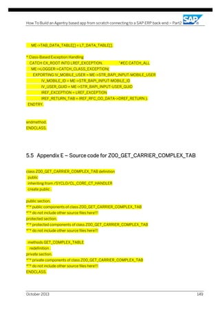 How To Build an Agentry based app from scratch connecting to a SAP ERP back-end – Part2

ME->TAB_DATA_TABLE[] = LT_DATA_TABLE[].
* Class-Based Exception Handling
CATCH CX_ROOT INTO LREF_EXCEPTION.

"#EC CATCH_ALL

ME->LOGGER->CATCH_CLASS_EXCEPTION(
EXPORTING IV_MOBILE_USER = ME->STR_BAPI_INPUT-MOBILE_USER
IV_MOBILE_ID = ME->STR_BAPI_INPUT-MOBILE_ID
IV_USER_GUID = ME->STR_BAPI_INPUT-USER_GUID
IREF_EXCEPTION = LREF_EXCEPTION
IREF_RETURN_TAB = IREF_RFC_OO_DATA->DREF_RETURN ).
ENDTRY.

endmethod.
ENDCLASS.

5.5 Appendix E – Source code for Z00_GET_CARRIER_COMPLEX_TAB
class Z00_GET_CARRIER_COMPLEX_TAB definition
public
inheriting from /SYCLO/CL_CORE_CT_HANDLER
create public .
public section.
*"* public components of class Z00_GET_CARRIER_COMPLEX_TAB
*"* do not include other source files here!!!
protected section.
*"* protected components of class Z00_GET_CARRIER_COMPLEX_TAB
*"* do not include other source files here!!!
methods GET_COMPLEX_TABLE
redefinition .
private section.
*"* private components of class Z00_GET_CARRIER_COMPLEX_TAB
*"* do not include other source files here!!!
ENDCLASS.

October 2013

149

 