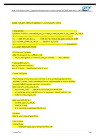 How To Build an Agentry based app from scratch connecting to a SAP ERP back-end – Part2

CLASS Z00_GET_CARRIER_COMPLEX_TAB IMPLEMENTATION.

* <SIGNATURE>---------------------------------------------------------------------------------------+
* | Instance Protected Method Z00_GET_CARRIER_COMPLEX_TAB->GET_COMPLEX_TABLE
* +-------------------------------------------------------------------------------------------------+
* | [--->] IREF_RFC_OO_DATA

TYPE REF TO /SYCLO/CL_CORE_RFC_OO_DATA

* | [<-->] CREF_COMPLEX_TABLE

TYPE REF TO DATA

* +--------------------------------------------------------------------------------------</SIGNATURE>
method GET_COMPLEX_TABLE.
*OO Reference Variables
data: lref_exception type ref to cx_root,
lref_do_serv type ref to /syclo/cl_core_do_services.

"#EC NEEDED

*Tables and Structures
data: ls_return type bapiret2.
data: lt_flt_temp

type standard table of scarr.

*Table & Structures
"The following structure contains reference to all supported output parameter
"from MDO handler. Output parameter name is set to the same as what is declared
"in receiving BAPI warpper signature for simplicity.
data: begin of ls_mdo_output_vals,
et_complex_table

type ref to /syclo/pm_buspartner_tab,

et_exchange_action_deleted type ref to /syclo/pm_buspart_deleted_tab,
end of ls_mdo_output_vals.
data: begin of ls_flt_key,
CARRID type S_CARR_ID,
end of ls_flt_key,
lt_flt_key like standard table of ls_flt_key.
*Variables
data: lv_select_clause type string.
*Field Symbols
field-symbols:
<filter_tab> type /syclo/pm_buspartner_tab,
October 2013

150

 