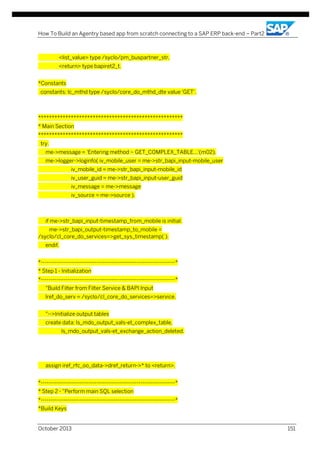 How To Build an Agentry based app from scratch connecting to a SAP ERP back-end – Part2

<list_value> type /syclo/pm_buspartner_str,
<return> type bapiret2_t.
*Constants
constants: lc_mthd type /syclo/core_do_mthd_dte value 'GET'.

*****************************************************
* Main Section
*****************************************************
try.
me->message = 'Entering method ~ GET_COMPLEX_TABLE...'(m02).
me->logger->loginfo( iv_mobile_user = me->str_bapi_input-mobile_user
iv_mobile_id = me->str_bapi_input-mobile_id
iv_user_guid = me->str_bapi_input-user_guid
iv_message = me->message
iv_source = me->source ).

if me->str_bapi_input-timestamp_from_mobile is initial.
me->str_bapi_output-timestamp_to_mobile =
/syclo/cl_core_do_services=>get_sys_timestamp( ).
endif.
*----------------------------------------------------------------------*
* Step 1 - Initialization
*----------------------------------------------------------------------*
"Build Filter from Filter Service & BAPI Input
lref_do_serv = /syclo/cl_core_do_services=>service.
"-->Initialize output tables
create data: ls_mdo_output_vals-et_complex_table,
ls_mdo_output_vals-et_exchange_action_deleted.

assign iref_rfc_oo_data->dref_return->* to <return>.
*----------------------------------------------------------------------*
* Step 2 - "Perform main SQL selection
*----------------------------------------------------------------------*
*Build Keys
October 2013

151

 