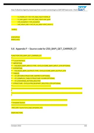 How To Build an Agentry based app from scratch connecting to a SAP ERP back-end – Part2

iv_mobile_id = me->str_bapi_input-mobile_id
iv_user_guid = me->str_bapi_input-user_guid
iref_exception = lref_exception
iref_return_tab = iref_rfc_oo_data->dref_return ).
endtry.

endmethod.
ENDCLASS.

5.6 Appendix F – Source code for Z00_BAPI_GET_CARRIER_CT
FUNCTION Z00_BAPI_GET_CARRIER_CT.
*"-------------------------------------------------------------------*"*"Local Interface:
*" IMPORTING
*"

VALUE(IS_BAPI_INPUT) TYPE /SYCLO/CORE_BAPI_INPUT_STR OPTIONAL

*" EXPORTING
*"

VALUE(ES_BAPI_OUTPUT) TYPE /SYCLO/CORE_BAPI_OUTPUT_STR

*" TABLES
*"

ET_RETURN STRUCTURE BAPIRET2 OPTIONAL

*"

ET_COMPLEX_TABLE STRUCTURE SCARR OPTIONAL

*"

ET_EXCHANGE_ACTION_DELETED

*" STRUCTURE /SYCLO/PM_BUSPART_DELETED_STR OPTIONAL
*"-------------------------------------------------------------------*======================================================================
*
*======================================================================
*
**********************************************************************
* Template Section
**********************************************************************
INCLUDE /syclo/core_bapi_template_incl.
ENDFUNCTION.

October 2013

153

 
