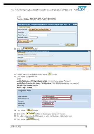 How To Build an Agentry based app from scratch connecting to a SAP ERP back-end – Part2

Enter:
Function Module: ZXX_BAPI_CRT_FLIGHT_BOOKING

31. Click on

button

32. Choose the BAPI Wrapper and click on the
button
33. Click on the Assignment tab
Enter:
Mobile Application: XX Flight Booking App (XX being your unique Number)
Mobile Data Object id: XX Create Flight Booking (Your MDO Object which you created)
Method Type: Create method
Active Flag: Checked

34. Click on the

button

35. Click on the
button to choose your transport request
36. We will create another BAPI Wrapper to fetch the Bookings made by the user
37. Click on the

October 2013

button

11

 